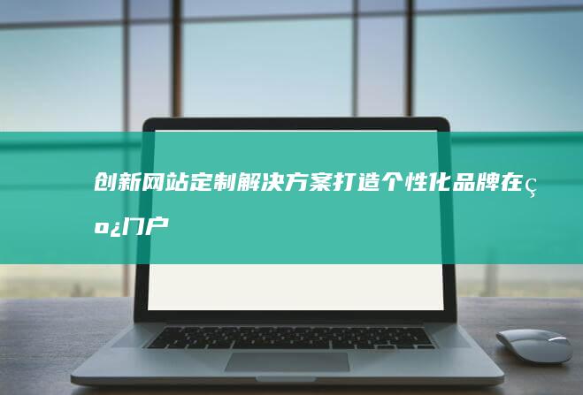 创新网站定制解决方案：打造个性化品牌在线门户