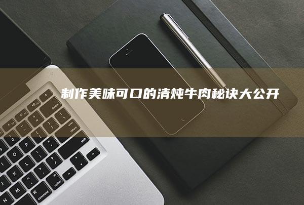 制作美味可口的清炖牛肉秘诀大公开